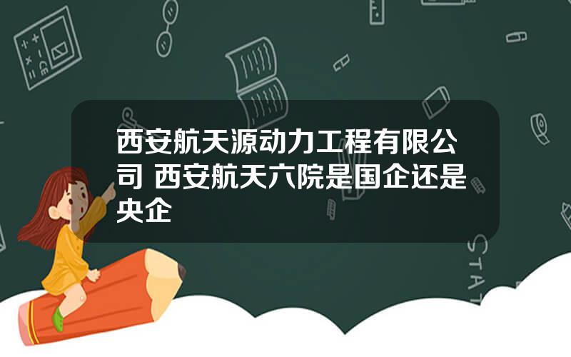 西安航天源动力工程有限公司 西安航天六院是国企还是央企